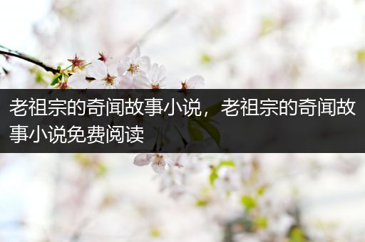 老祖宗的奇闻故事小说，老祖宗的奇闻故事小说免费阅读