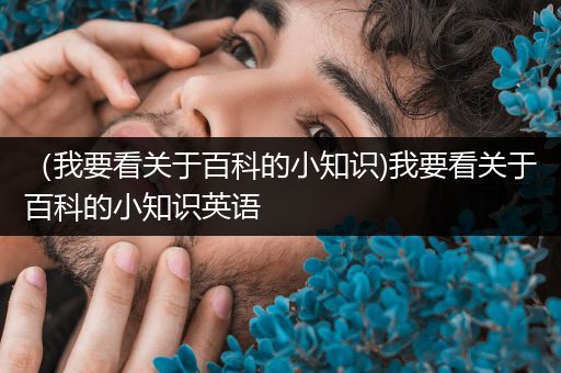 （我要看关于百科的小知识)我要看关于百科的小知识英语