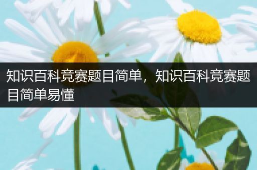 知识百科竞赛题目简单，知识百科竞赛题目简单易懂