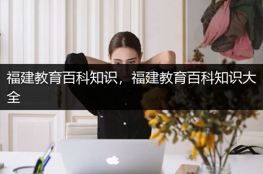 福建教育百科知识，福建教育百科知识大全