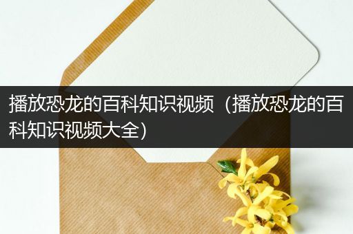 播放恐龙的百科知识视频（播放恐龙的百科知识视频大全）