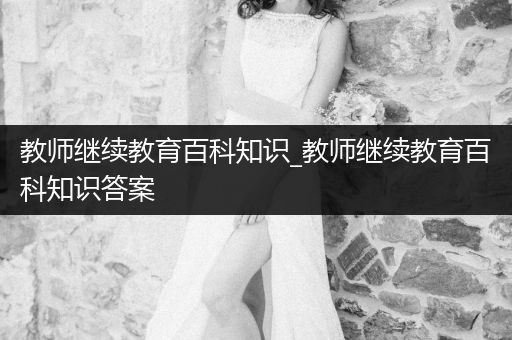 教师继续教育百科知识_教师继续教育百科知识答案