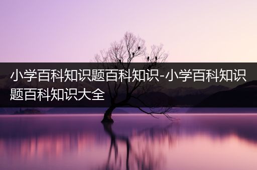 小学百科知识题百科知识-小学百科知识题百科知识大全