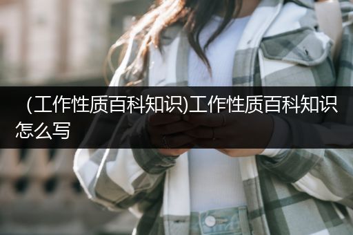 （工作性质百科知识)工作性质百科知识怎么写