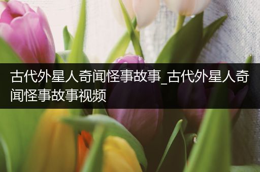 古代外星人奇闻怪事故事_古代外星人奇闻怪事故事视频