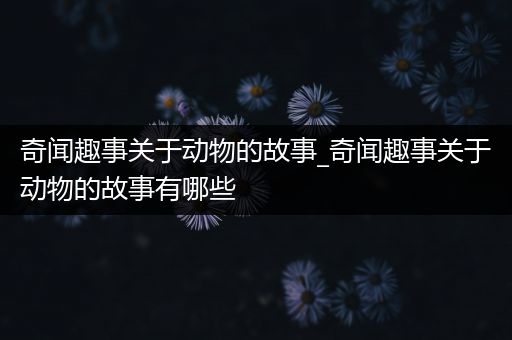 奇闻趣事关于动物的故事_奇闻趣事关于动物的故事有哪些