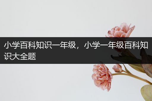 小学百科知识一年级，小学一年级百科知识大全题