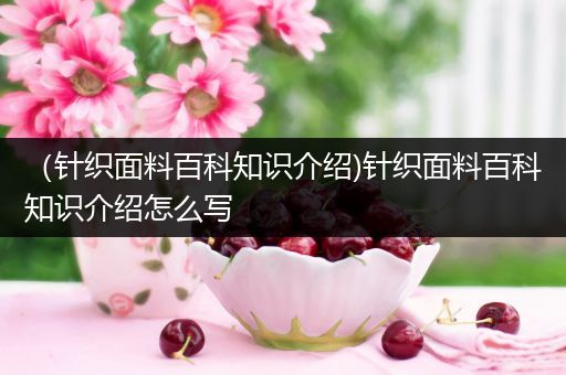 （针织面料百科知识介绍)针织面料百科知识介绍怎么写