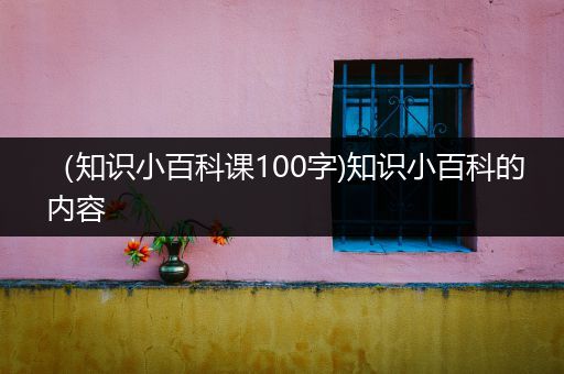 （知识小百科课100字)知识小百科的内容