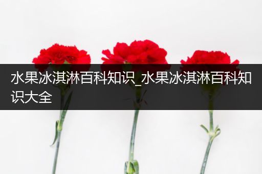 水果冰淇淋百科知识_水果冰淇淋百科知识大全