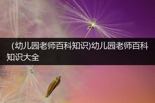 （幼儿园老师百科知识)幼儿园老师百科知识大全