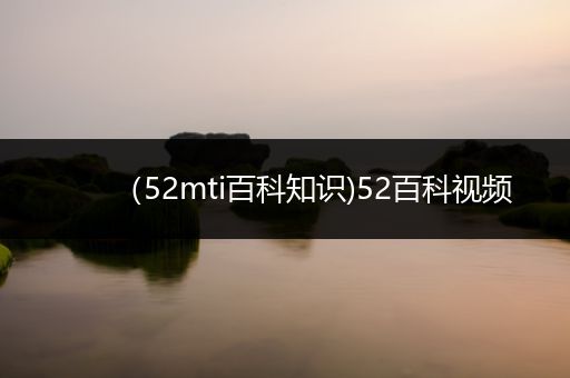 （52mti百科知识)52百科视频