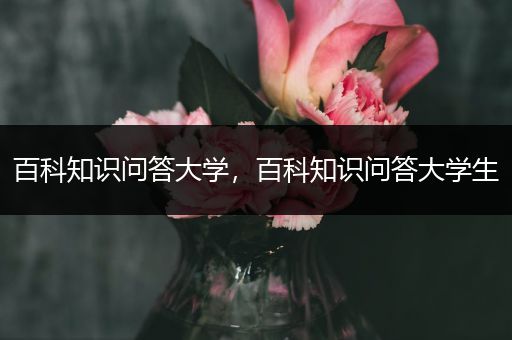 百科知识问答大学，百科知识问答大学生