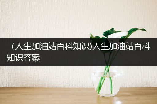 （人生加油站百科知识)人生加油站百科知识答案