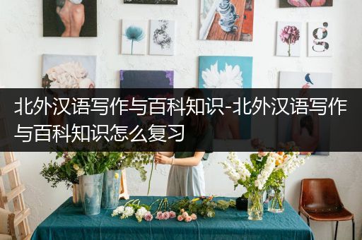 北外汉语写作与百科知识-北外汉语写作与百科知识怎么复习