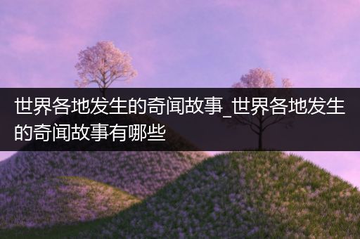 世界各地发生的奇闻故事_世界各地发生的奇闻故事有哪些