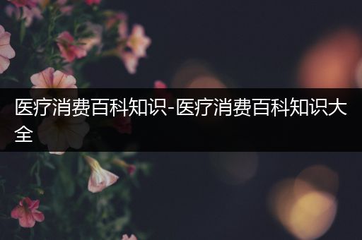 医疗消费百科知识-医疗消费百科知识大全