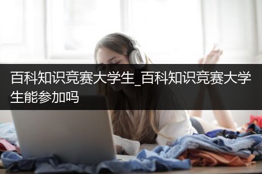 百科知识竞赛大学生_百科知识竞赛大学生能参加吗