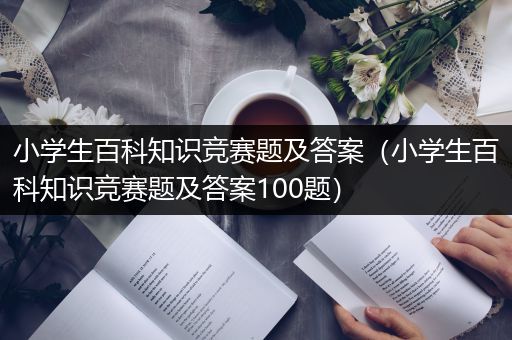 小学生百科知识竞赛题及答案（小学生百科知识竞赛题及答案100题）