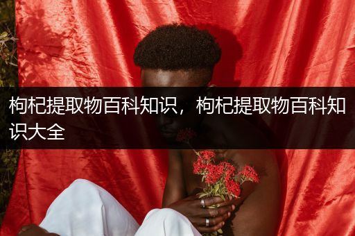 枸杞提取物百科知识，枸杞提取物百科知识大全