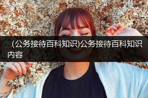 （公务接待百科知识)公务接待百科知识内容