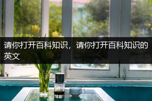 请你打开百科知识，请你打开百科知识的英文