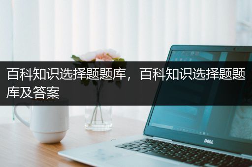 百科知识选择题题库，百科知识选择题题库及答案