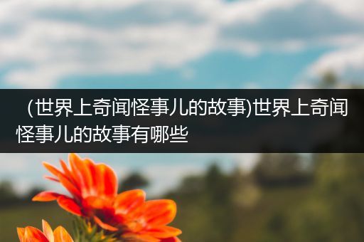 （世界上奇闻怪事儿的故事)世界上奇闻怪事儿的故事有哪些