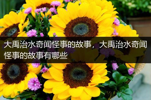 大禹治水奇闻怪事的故事，大禹治水奇闻怪事的故事有哪些