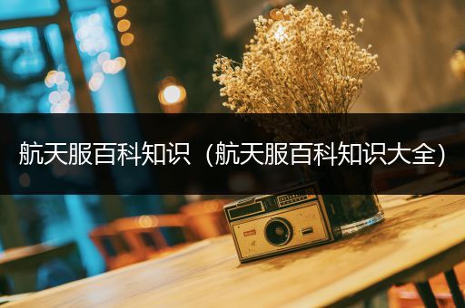航天服百科知识（航天服百科知识大全）