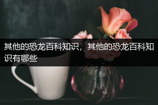 其他的恐龙百科知识，其他的恐龙百科知识有哪些