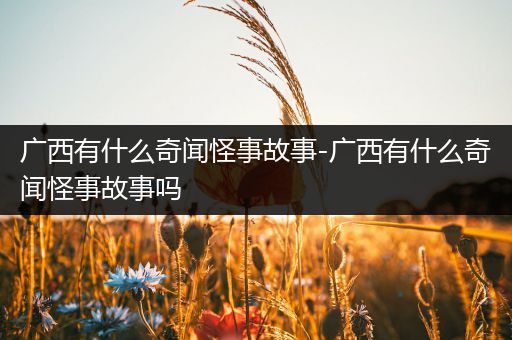 广西有什么奇闻怪事故事-广西有什么奇闻怪事故事吗