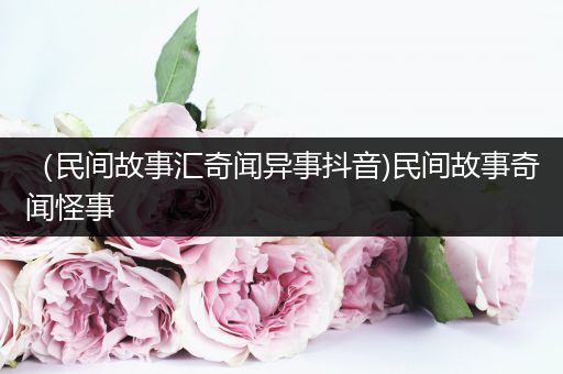 （民间故事汇奇闻异事抖音)民间故事奇闻怪事