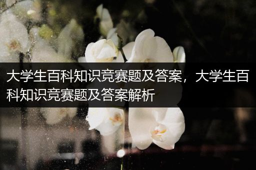 大学生百科知识竞赛题及答案，大学生百科知识竞赛题及答案解析