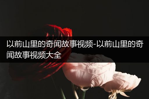 以前山里的奇闻故事视频-以前山里的奇闻故事视频大全
