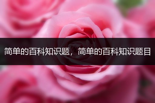简单的百科知识题，简单的百科知识题目