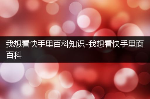 我想看快手里百科知识-我想看快手里面百科