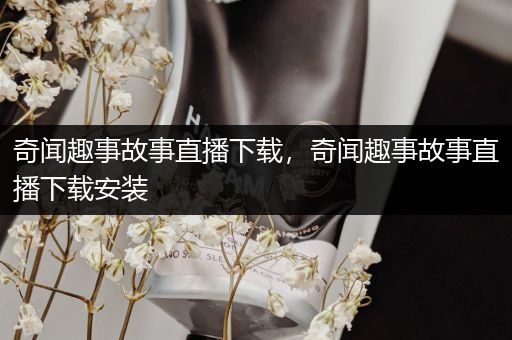 奇闻趣事故事直播下载，奇闻趣事故事直播下载安装