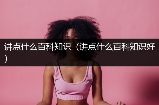 讲点什么百科知识（讲点什么百科知识好）