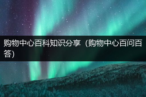 购物中心百科知识分享（购物中心百问百答）