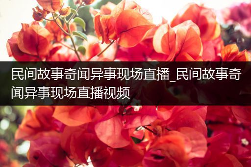 民间故事奇闻异事现场直播_民间故事奇闻异事现场直播视频