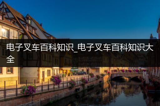 电子叉车百科知识_电子叉车百科知识大全