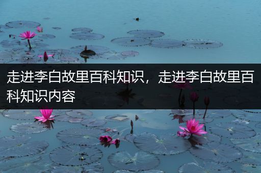 走进李白故里百科知识，走进李白故里百科知识内容