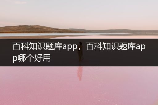 百科知识题库app，百科知识题库app哪个好用