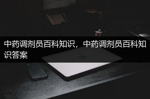 中药调剂员百科知识，中药调剂员百科知识答案