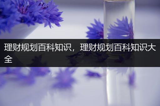 理财规划百科知识，理财规划百科知识大全