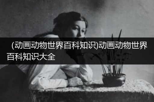 （动画动物世界百科知识)动画动物世界百科知识大全