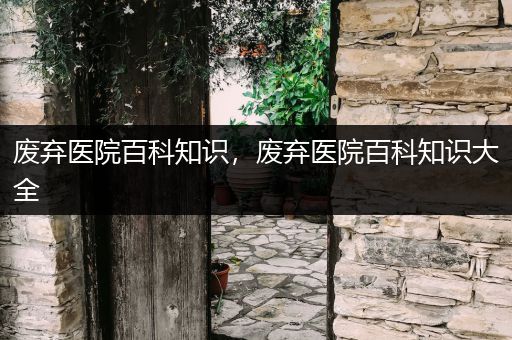 废弃医院百科知识，废弃医院百科知识大全