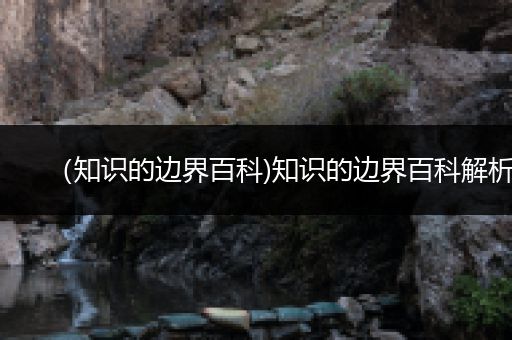 （知识的边界百科)知识的边界百科解析