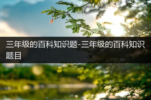 三年级的百科知识题-三年级的百科知识题目